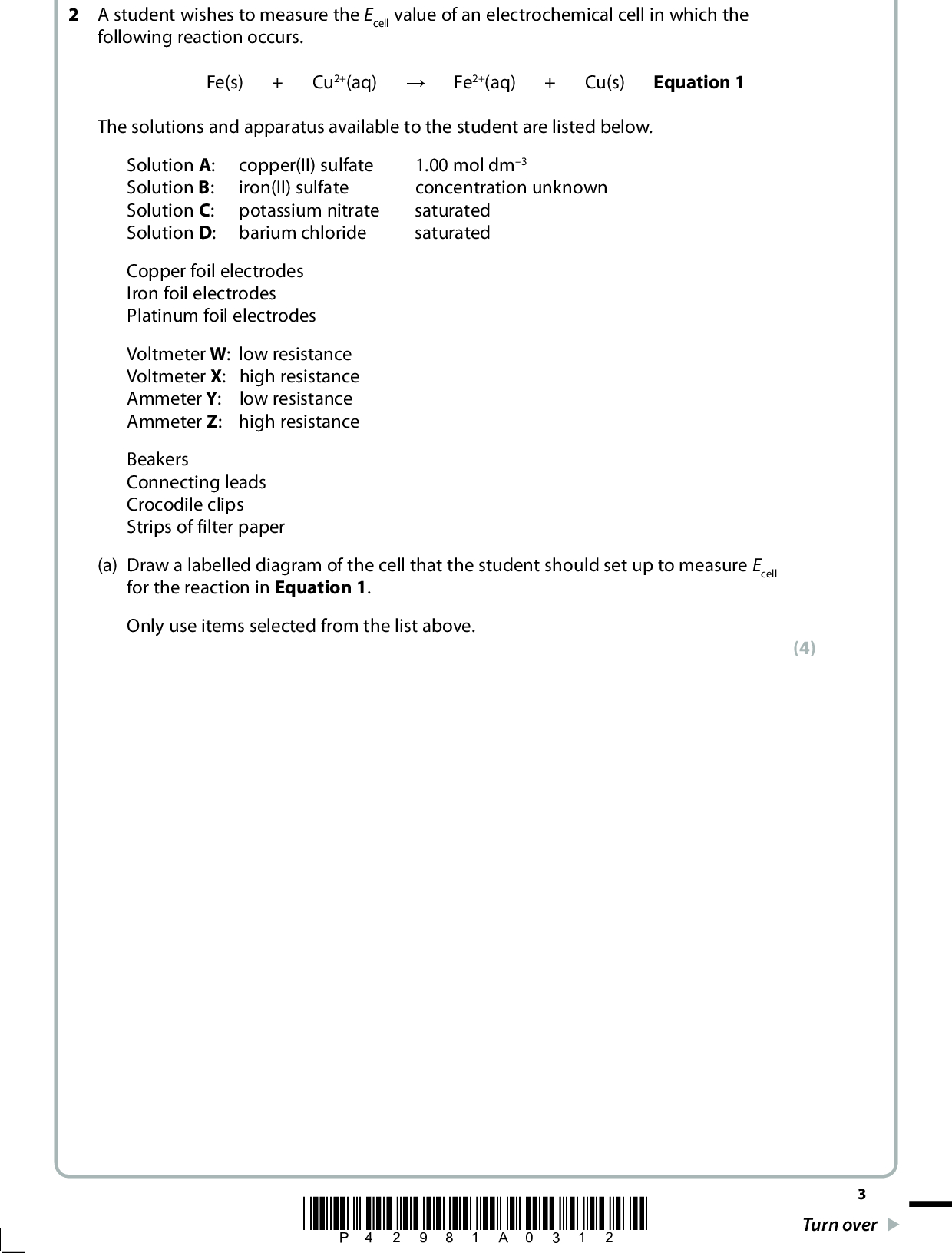 2 A student wishes to measure the Ecell value of an electrochemical cell in which the following reaction occurs. Fe(s) + Cu2+(aq) (cid:314) Fe2+(aq) + Cu(s) Equation 1 The solutions and apparatus available to the student are listed below. Solution A: : Solution B copper(II) sulfate iron(II) sulfate Solution C: potassium nitrate Solution D: barium chloride 1.00 mol dm3 concentration unknown saturated saturated Copper foil electrodes Iron foil electrodes Platinum foil electrodes Voltmeter W : low resistance : high resistance Voltmeter X Ammeter Y: low resistance Ammeter Z: high resistance Beakers Connecting leads Crocodile clips Strips of filter paper (a) Draw a labelled diagram of the cell that the student should set up to measure Ecell for the reaction in Equation 1. Only use items selected from the list above. (4) *P42981A0312* Turn over<br />
 (b) (i) The student measured Ecell as +0.79 V. The electrode dipping into the copper(II) sulfate solution was the positive electrode. For this half-reaction Cu2+(aq) + 2e (cid:85) Cu(s) E (cid:57) = +0.34 V where E (cid:57) is the standard electrode potential. Use the above information to calculate the electrode potential (E) in the students cell for the half-reaction Fe2+(aq) + 2e (cid:85) Fe(s) (ii) For the half-reaction Fe2+(aq) + 2e (cid:85) Fe(s) E (cid:57) = 0.44 V where E (cid:57) is the standard electrode potential. For this half-reaction, the electrode potential (E) at a particular concentration is related to the standard electrode potential (E (cid:57)) by the equation E = E (cid:57) + 0.013 ln [Fe2+] Equation 2 where ln is the natural logarithm and [Fe2+] is the concentration of Fe2+ ions in mol dm3. Use Equation 2, and your answer to (b)(i), to calculate the concentration of Fe2+ ions in solution B. (2) (2) *P42981A0412*<br />
 (c) The concentration of another solution of iron(II) sulfate, Q, was found by titration. 25.0 cm3 samples of Q were titrated with a solution of acidified potassium manganate(VII), concentration 0.0300 mol dm3. The results are as follows: Titration Rough 25.00 24.40 24.40 25.70 1.00 2.10 1.60 3.30 Burette reading (final) / cm3 Burette reading (initial) / cm3 Titre /cm3 Titres used to calculate mean ((cid:57)) (i) Complete the table and calculate the mean titre. Indicate with a ((cid:57)) the titres that you have used in your calculation. (2) Mean titre(ii) State the colour change at the end-point. (1)(iii) Complete the equation for the reaction occurring during the titration. State symbols are not required. (2) MnO4+ 8H+ + 5Fe2+ (cid:314) *P42981A0512* Turn over<br />
 (4) (1) (iv) Calculate the concentration, in mol dm3, of the iron(II) sulfate solution, Q. Give your answer to three significant figures. (v) The concentration of the iron(II) sulfate solution, Q, was also measured on a previous day using the method described in part (a). The concentration was found to be 0.157 mol dm3. Calculate the percentage difference between this value and the value you calculated in (c)(iv). You should assume that the correct concentration is 0.157 mol dm3. *P42981A0612*<br />
 (vi) In the titration, the volume delivered by the pipette is accurate to 0.06 cm3. Each burette reading is accurate to 0.05 cm3. Calculate the percentage error of the pipette for a volume of 25.00 cm3 and of the burette for your mean titre. (2) PipetteBurette(vii) Comment on the magnitudes of the values you have calculated in (c)(v) and (c)(vi). (1)(viii) Suggest why the concentration of iron(II) sulfate in solution Q calculated in (c)(iv) is lower than the value given in (c)(v). (1)(Total for Question 2 = 22 marks) *P42981A0712* Turn over<br />
