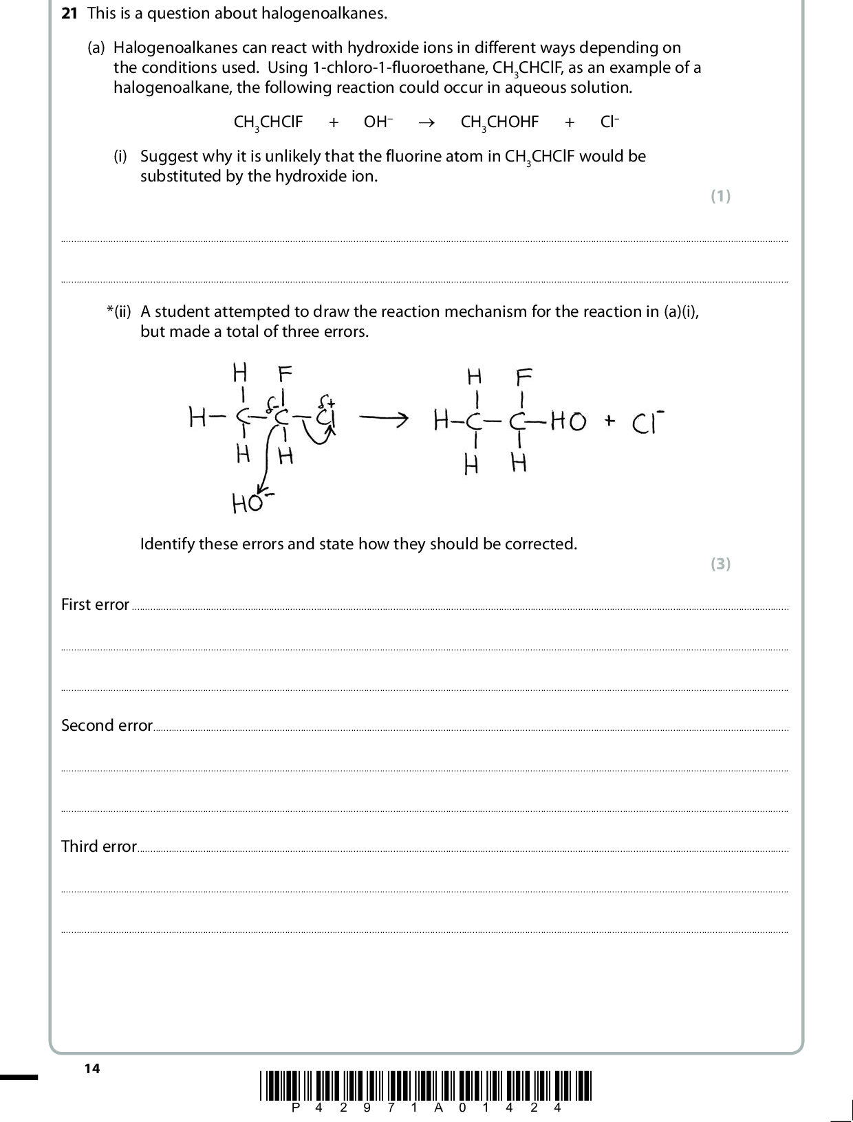 21 This is a question about halogenoalkanes. (a) Halogenoalkanes can react with hydroxide ions in different ways depending on the conditions used. Using 1-chloro-1-fluoroethane, CH3CHClF, as an example of a halogenoalkane, the following reaction could occur in aqueous solution. CH3CHClF + OH (cid:111) CH3CHOHF + Cl (i) Suggest why it is unlikely that the fluorine atom in CH3CHClF would be substituted by the hydroxide ion. (1)*(ii) A student attempted to draw the reaction mechanism for the reaction in (a)(i), but made a total of three errors. Identify these errors and state how they should be corrected. (3) First errorSecond errorThird error14 *P42971A01424*<br />
 (iii) In hot alcoholic solution, a different reaction may occur between halogenoalkanes and hydroxide ions. Write the equation for the reaction between 1-chloro-1-fluoroethane, CH3CHClF, and hydroxide ions in alcoholic solution. (b) Chloroethane can be produced in various ways as shown below. Identify, by name or formula, the reagent needed for each of these reactions. C2H6 (i)C2H5OH (ii)C2H5Cl (iii)C2H4 (c) (i) Chloroethane will react with alcoholic ammonia initially to produce ethylamine. Complete the equation for this reaction.+ NH3 (cid:111)+(ii) Name the type and mechanism of the reaction occurring in (c)(i). (2) (3) (1) (2)(iii) What feature of the ammonia molecule enables the reaction in (c)(i) to take place? (1)*P42971A01524* 15 Turn over<br />
 (iv) If aqueous ammonia was used in (c)(i), instead of alcoholic ammonia, suggest the identity of the organic product that would be formed. (1)(d) Dichlorodifluoromethane, CCl2F2, is also known as Freon 12 and its manufacture was banned in 1994 under the terms of the Montreal Protocol. (i) Complete the equation for the initiation stage and suggest equations for two of the propagation stages and a termination stage for the mechanism of the reaction that this molecule might undergo with ozone. Initiation CCl2F2 (cid:111) Propagation 1 Propagation 2 Termination *(ii) Explain why the effect of Freon 12 molecules on the ozone layer was such a serious issue that scientists recommended its use to be discontinued. (4) (2)(iii) Freon 12, CCl2F2, could also be described as a greenhouse gas. Explain what the term greenhouse gas means. (2)16 *P42971A01624*<br />
 (iv) Freon 12, and other similar molecules, are not normally viewed as contributors to the greenhouse effect. Suggest why this is so. (1)(Total for Question 21 = 23 marks) TOTAL FOR SECTION B = 39 MARKS *P42971A01724* 17 Turn over<br />
