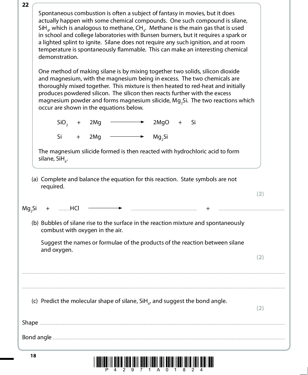 Answer ALL the questions. Write your answers in the spaces provided. SECTION C Spontaneous combustion is often a subject of fantasy in movies, but it does actually happen with some chemical compounds. One such compound is silane, SiH4, which is analogous to methane, CH4. Methane is the main gas that is used in school and college laboratories with Bunsen burners, but it requires a spark or a lighted splint to ignite. Silane does not require any such ignition, and at room temperature is spontaneously flammable. This can make an interesting chemical demonstration. One method of making silane is by mixing together two solids, silicon dioxide and magnesium, with the magnesium being in excess. The two chemicals are thoroughly mixed together. This mixture is then heated to red-heat and initially produces powdered silicon. The silicon then reacts further with the excess magnesium powder and forms magnesium silicide, Mg2Si. The two reactions which occur are shown in the equations below. SiO2 + 2Mg Si + 2Mg 2MgO + Si Mg2Si The magnesium silicide formed is then reacted with hydrochloric acid to form silane, SiH4. (a) Complete and balance the equation for this reaction. State symbols are not required. (2) 22 Mg2Si + HCl+(b) Bubbles of silane rise to the surface in the reaction mixture and spontaneously combust with oxygen in the air. Suggest the names or formulae of the products of the reaction between silane and oxygen. (2)(c) Predict the molecular shape of silane, SiH4, and suggest the bond angle. (2) ShapeBond angle18 *P42971A01824*<br />
 (d) Explain why the SiH bond is longer than the CH bond. (2)*(e) Identify the intermolecular forces present in pure samples of both silane and methane. Explain why silane has a higher boiling temperature than methane and why both are gases at room temperature. (4)(f) (i) Define the term electronegativity. (2)*P42971A01924* 19 Turn over<br />
 *(ii) Some Pauling electronegativity values for selected elements are given below. H 2.1 Li 1.0 Na 0.9 Be 1.5 Mg 1.2 B 2.0 Al 1.5 C 2.5 Si 1.8 N 3.0 P 2.1 O 3.5 S 2.5 F 4.0 Cl 3.0 Using the values in the table above, compare the polarity of the bonds in a molecule of methane with that found in a molecule of silane. Comment on the significance of any difference. (3)(iii) Using the table in (f)(ii), choose an element which, when covalently bonded to hydrogen, forms a molecule containing bonds that are more polar than those in silane or methane. Give the formula of the hydride of your chosen element and state the electronegativity difference. (2)(iv) Explain why it is possible for the bonds within a molecule to be polar, but for the molecule itself to be non-polar. Give an example of such a molecule. (2)(Total for Question 22 = 21 marks) TOTAL FOR SECTION C = 21 MARKS TOTAL FOR PAPER = 80 MARKS 20 *P42971A02024*<br />
