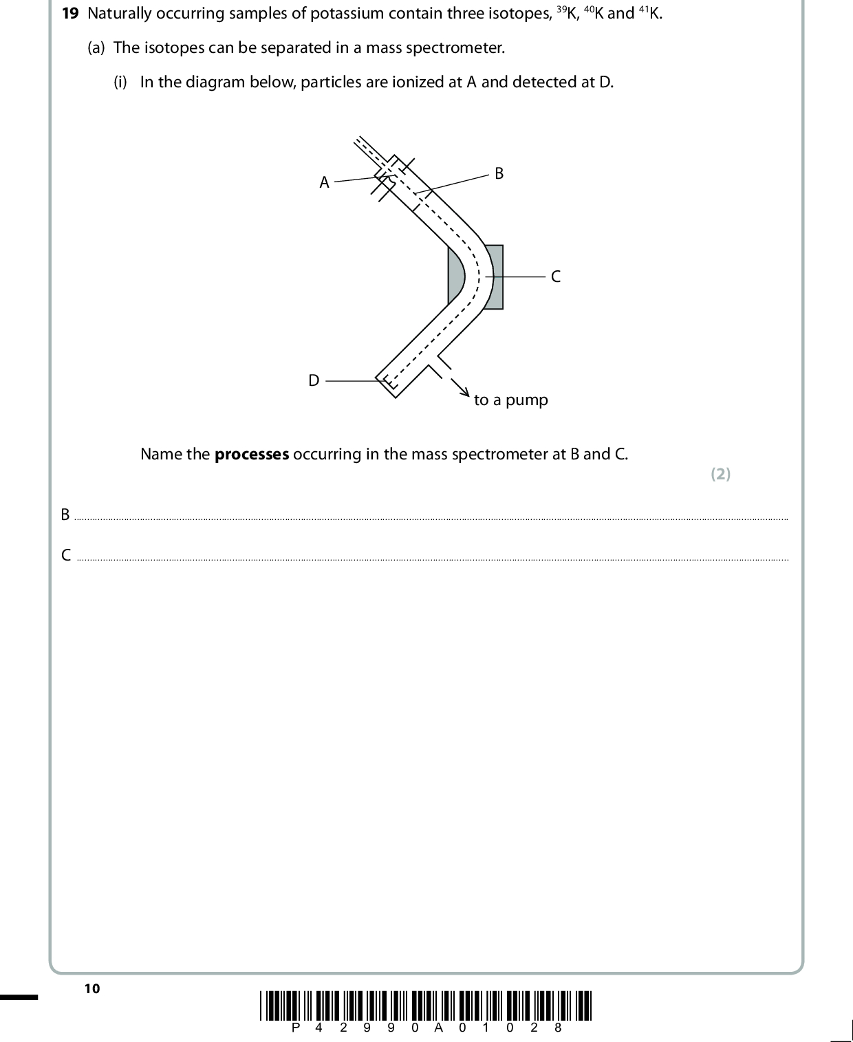 SECTION B Answer ALL the questions. Write your answers in the spaces provided. 19 Naturally occurring samples of potassium contain three isotopes, 39K, 40K and 41K. (a) The isotopes can be separated in a mass spectrometer. (i) In the diagram below, particles are ionized at A and detected at D. to a pump Name the processes occurring in the mass spectrometer at B and C. (2) BC10 *P42990A01028*<br />
 (ii) A sample of potassium has the following composition. Isotope 39K % abundance 93.22 40K 0.12 41K 6.66 Calculate the relative atomic mass of this sample of potassium, giving your answer to two decimal places. (iii) Complete the table below to show the numbers of sub-atomic particles in an atom of each of the isotopes 39K and 41K. Isotope Electrons Protons Neutrons 39K 41K (iv) Complete the electronic configuration for an atom of 39K. (2) (1) (1) 1s2*P42990A01128* 11 Turn over<br />
 (v) Why is potassium placed after argon in the Periodic Table, even though it has a smaller relative atomic mass? (1)*(vi) Explain why a potassium ion is smaller than a potassium atom. (2)(b) The type of bonding in potassium is metallic. Draw a labelled diagram to illustrate the metallic bonding in potassium. (2) 12 *P42990A01228*<br />
 (c) The graph shows the variation of first ionization energy with atomic number for six successive elements in the Periodic Table, including potassium. The letters used to label the elements are not their symbols. 1st ionization energy / kJ mol1 C D Element (i) Define the term first ionization energy. (3)(ii) Identify, with a reason, which element is potassium. (2)(Total for Question 19 = 16 marks) *P42990A01328* 13 Turn over<br />
 BLANK PAGE 14 *P42990A01428*<br />
