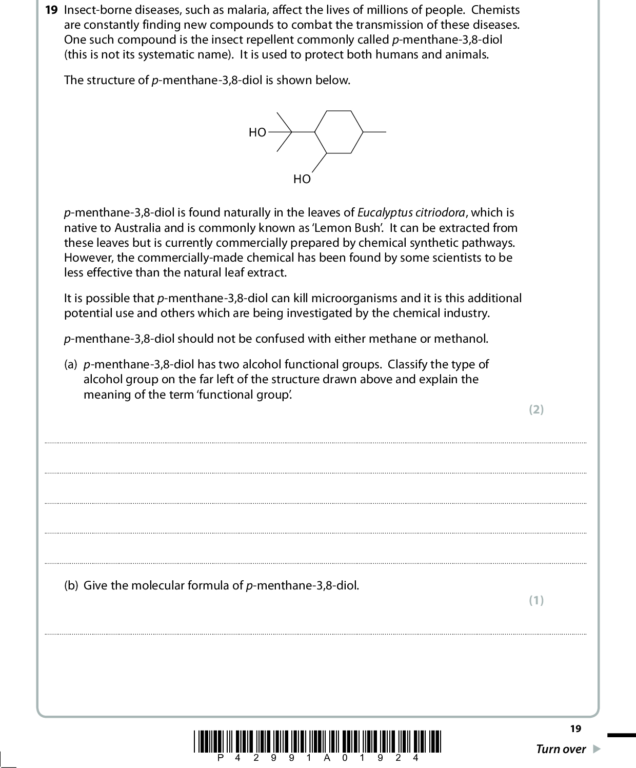 SECTION C Answer ALL the questions. Write your answers in the spaces provided. 19 Insect-borne diseases, such as malaria, affect the lives of millions of people. Chemists are constantly finding new compounds to combat the transmission of these diseases. One such compound is the insect repellent commonly called p-menthane-3,8-diol (this is not its systematic name). It is used to protect both humans and animals. The structure of p-menthane-3,8-diol is shown below. HO HO p-menthane-3,8-diol is found naturally in the leaves of Eucalyptus citriodora, which is native to Australia and is commonly known as Lemon Bush. It can be extracted from these leaves but is currently commercially prepared by chemical synthetic pathways. However, the commercially-made chemical has been found by some scientists to be less effective than the natural leaf extract. It is possible that p-menthane-3,8-diol can kill microorganisms and it is this additional potential use and others which are being investigated by the chemical industry. p-menthane-3,8-diol should not be confused with either methane or methanol. (a) p-menthane-3,8-diol has two alcohol functional groups. Classify the type of alcohol group on the far left of the structure drawn above and explain the meaning of the term functional group. (2)(b) Give the molecular formula of p-menthane-3,8-diol. (1)*P42991A01924* 19 Turn over<br />
 (c) p-menthane-3,8-diol is found in the oily extract from the leaves of the Lemon Bush. One method used to extract the oil is described below. Initially, the leaves are ground up using a pestle and mortar with some sand and an organic solvent, such as cyclohexane. (i) Suggest why sand is used. (1)*(ii) The solvent cyclohexane forms intermolecular forces with other organic molecules when they dissolve. Identify these intermolecular forces and explain how they arise. (3) Type of intermolecular forceHow they arise(iii) How could the sand and other solid residue be removed from the mixture? (1)(iv) At this stage, either anhydrous magnesium sulfate or calcium chloride is added. Suggest the reason for this. (1)20 *P42991A02024*<br />
 *(v) A student suggested using the following apparatus to remove the cyclohexane from the mixture. water out pear-shaped flask open top Liebig condenser water in anti-bumping granules HEAT Explain, in terms of the processes that occur in the above apparatus, why this method is unsuitable to remove the cyclohexane. Suggest how this apparatus could be adjusted for a successful separation. DATA (cid:116) Boiling temperatures: p-menthane-3,8-diol 266 C; cyclohexane 81 C (4)*P42991A02124* 21 Turn over<br />
 (d) Spectroscopic techniques can be used to confirm the presence and identity of organic molecules such as p-menthane-3,8-diol. (i) Suggest how infrared spectroscopy could be used to confirm the presence of the functional group in a molecule such as p-menthane-3,8-diol. (1)(ii) Suggest the identity of two fragment ions, with a m/e value of more than 13 but less than 20, that could be observed in a mass spectrum of p-menthane-3,8-diol. (2) First fragment ionSecond fragment ion(e) One reason why the synthetic p-menthane-3,8-diol may be less effective than the natural extract is because there are many isomers of this molecule. Complete the structures below to show two structural isomers of p-menthane-3,8-diol which have the same number of alcohol functional groups and the same carbon skeleton. (2) p-menthane-3,8-diol HO HO HO HO 22 *P42991A02224*<br />
 *(f) State two key principles of sustainability, and how the chemical industry might achieve these, when mass-producing a molecule such as p-menthane-3,8-diol. (4) Principle 1Principle 2(Total for Question 19 = 22 marks) TOTAL FOR SECTION C = 22 MARKS TOTAL FOR PAPER = 80 MARKS *P42991A02324* 23<br />
