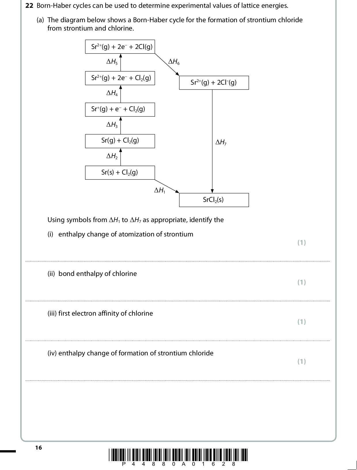 22 Born-Haber cycles can be used to determine experimental values of lattice energies. (a) The diagram below shows a Born-Haber cycle for the formation of strontium chloride from strontium and chlorine. Sr2+(g) + 2e + 2Cl(g) (cid:507)H5 (cid:507)H6 Sr2+(g) + 2e + Cl2(g) (cid:507)H4 Sr+(g) + e + Cl2(g) (cid:507)H3 Sr(g) + Cl2(g) (cid:507)H2 Sr(s) + Cl2(g) Sr2+(g) + 2Cl(g) (cid:507)H7 (cid:507)H1 SrCl2(s) Using symbols from (cid:507)H1 to (cid:507)H7 as appropriate, identify the (i) enthalpy change of atomization of strontium (1)(ii) bond enthalpy of chlorine (1)(iii) first electron affinity of chlorine (1)(iv) enthalpy change of formation of strontium chloride (1)16 *P44880A01628*<br />
 (b) The table below shows the energy changes that are needed to determine the lattice energy of strontium chloride, SrCl2. Energy change (cid:507)H / kJ mol1 enthalpy change of atomization of strontium first ionization energy of strontium second ionization energy of strontium enthalpy change of atomization of chlorine, Cl2 first electron affinity of chlorine enthalpy change of formation of strontium chloride +164 +550 +1064 +122 349 829 (i) Define the term lattice energy. (2)(ii) Calculate the lattice energy of strontium chloride, in kJ mol1. (2) lattice energy =kJ mol1 *P44880A01728* 17 Turn over<br />
 *(c) The lattice energies of sodium fluoride and magnesium fluoride are shown in the table below. Compound Lattice energy / kJ mol1 Sodium fluoride, NaF Magnesium fluoride, MgF2 918 2957 Explain, in terms of the sizes and charges of the ions involved, why the lattice energy of MgF2 is more negative than that of NaF. (3)(Total for Question 22 = 11 marks) 18 *P44880A01828*<br />
 BLANK PAGE *P44880A01928* 19 Turn over<br />
