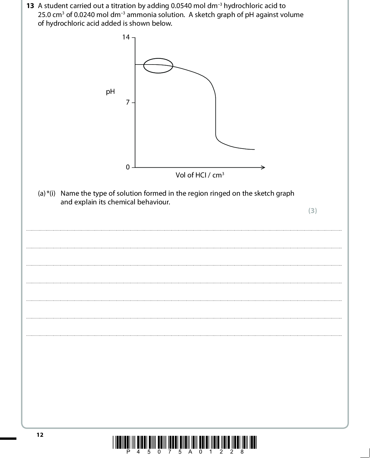 SECTION B Answer ALL the questions. Write your answers in the spaces provided. 13 A student carried out a titration by adding 0.0540 mol dm3 hydrochloric acid to 25.0 cm3 of 0.0240 mol dm3 ammonia solution. A sketch graph of pH against volume of hydrochloric acid added is shown below. 14pH 70Vol of HCI / cm3 (a) *(i) Name the type of solution formed in the region ringed on the sketch graph and explain its chemical behaviour. (3)12 *P45075A01228*<br />
 *(ii) Explain why the pH at the equivalence point of this titration is less than 7. Include an ionic equation in your answer. (3)(iii) By considering the amount of excess acid remaining, calculate the pH of the solution formed when 40.0 cm3 of 0.0540 mol dm3 hydrochloric acid has been added to 25.0 cm3 of 0.0240 mol dm3 ammonia solution. (4) *P45075A01328* 13 Turn over<br />
 (b) (i) Show, using the data below, that the pH of water at 373 K is 6.13. (cid:116) H2O(l) (cid:85) H+(aq) + OH(aq) (cid:116) Kw = 5.501013 mol2 dm6 at 373 K (ii) At 373 K, is water neutral, acidic or alkaline? Explain your answer. (2) (2)(Total for Question 13 = 14 marks) 14 *P45075A01428*<br />
 BLANK PAGE *P45075A01528* 15 Turn over<br />
