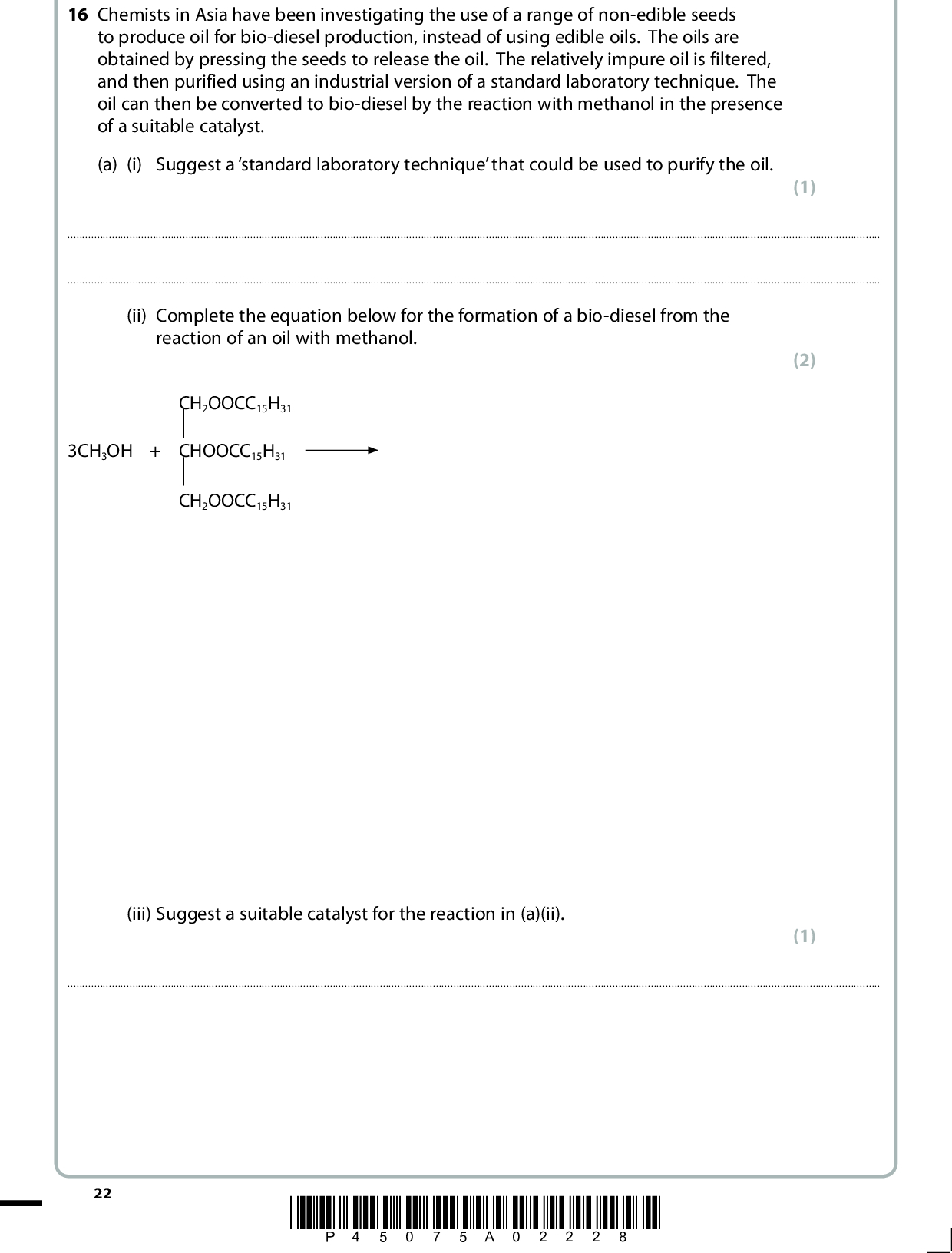16 Chemists in Asia have been investigating the use of a range of non-edible seeds to produce oil for bio-diesel production, instead of using edible oils. The oils are obtained by pressing the seeds to release the oil. The relatively impure oil is filtered, and then purified using an industrial version of a standard laboratory technique. The oil can then be converted to bio-diesel by the reaction with methanol in the presence of a suitable catalyst. (a) (i) Suggest a standard laboratory technique that could be used to purify the oil. (1)(ii) Complete the equation below for the formation of a bio-diesel from the reaction of an oil with methanol. CH2OOCC15H31 3CH3OH + CHOOCC15H31 CH2OOCC15H31 (iii) Suggest a suitable catalyst for the reaction in (a)(ii). (2) (1)22 *P45075A02228*<br />
 *(b) Another source of oil currently being investigated for bio-diesel production is the edible plant known as samphire. It can be grown in marshy areas close to coastlines and is tolerant of salt. Consider the advantages and disadvantages of growing both samphire and non-edible seeds as sources of vegetable oil. Suggest, giving your reasons, which of the two sources would provide a potentially greener, more sustainable supply of bio-diesel. (4)(Total for Question 16 = 8 marks) TOTAL FOR SECTION B = 47 MARKS *P45075A02328* 23 Turn over<br />
