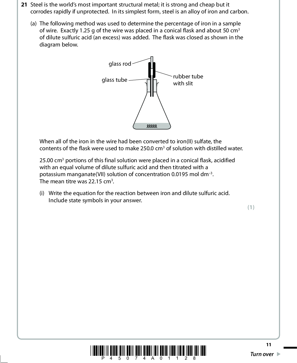 SECTION B Answer ALL the questions. Write your answers in the spaces provided. 21 Steel is the worlds most important structural metal; it is strong and cheap but it corrodes rapidly if unprotected. In its simplest form, steel is an alloy of iron and carbon. (a) The following method was used to determine the percentage of iron in a sample of wire. Exactly 1.25 g of the wire was placed in a conical flask and about 50 cm3 of dilute sulfuric acid (an excess) was added. The flask was closed as shown in the diagram below. glass rod glass tube rubber tube with slit When all of the iron in the wire had been converted to iron(II) sulfate, the contents of the flask were used to make 250.0 cm3 of solution with distilled water. 25.00 cm3 portions of this final solution were placed in a conical flask, acidified with an equal volume of dilute sulfuric acid and then titrated with a potassium manganate(VII) solution of concentration 0.0195 mol dm3. The mean titre was 22.15 cm3. (i) Write the equation for the reaction between iron and dilute sulfuric acid. Include state symbols in your answer. (1) *P45074A01128* 11 Turn over<br />
 (ii) Suggest why the conical flask was not left open, and how the labelled part of the apparatus shown in the diagram works. (2)(iii) State the essential steps of the procedure for making up the reaction mixture to 250.0 cm3 for use in the titration. (3)(iv) Write the ionic equation for the titration reaction to show that 5 mol of iron(II) ions react with 1 mol of manganate(VII) ions. State symbols are not required. (1) 12 *P45074A01228*<br />
 (v) Calculate the percentage by mass of iron in the wire. Give your answer to three significant figures. (4) (vi) Describe the colour change at the end-point of the titration. (1)*P45074A01328* 13 Turn over<br />
 (vii) One student who carried out this experiment forgot to acidify the mixture in the conical flask before the titration. A brown precipitate formed before the end-point. Identify the brown precipitate and explain how this error affects the titration value. (3)(b) The rusting of iron is an electrochemical process. A piece of iron with a droplet of water on its surface operates as an electrochemical cell. In the first stage of corrosion, iron is oxidized to iron(II) ions in the anodic area and the electrons produced travel to the cathodic area where oxygen from the air is reduced. iron water anodic area cathodic area 14 *P45074A01428*<br />
 (i) From the information about standard electrode potentials on pages 14 and 15 of the Data Booklet, write the ionic half equations for the reactions taking place at the anodic area and at the cathodic area. State symbols are not required. Anodic area Cathodic area (ii) Calculate E (cid:57) cell for the overall reaction in (b)(i). (iii) By considering the rusting mechanism described in part (b), suggest why the presence of salt in the water droplet speeds up rusting. (2) (1) (1)(iv) The corrosion of oil pipelines made of steel is prevented by connecting the pipeline to magnesium blocks. Suggest how this method works. (1)(Total for Question 21 = 20 marks) *P45074A01528* 15 Turn over<br />
