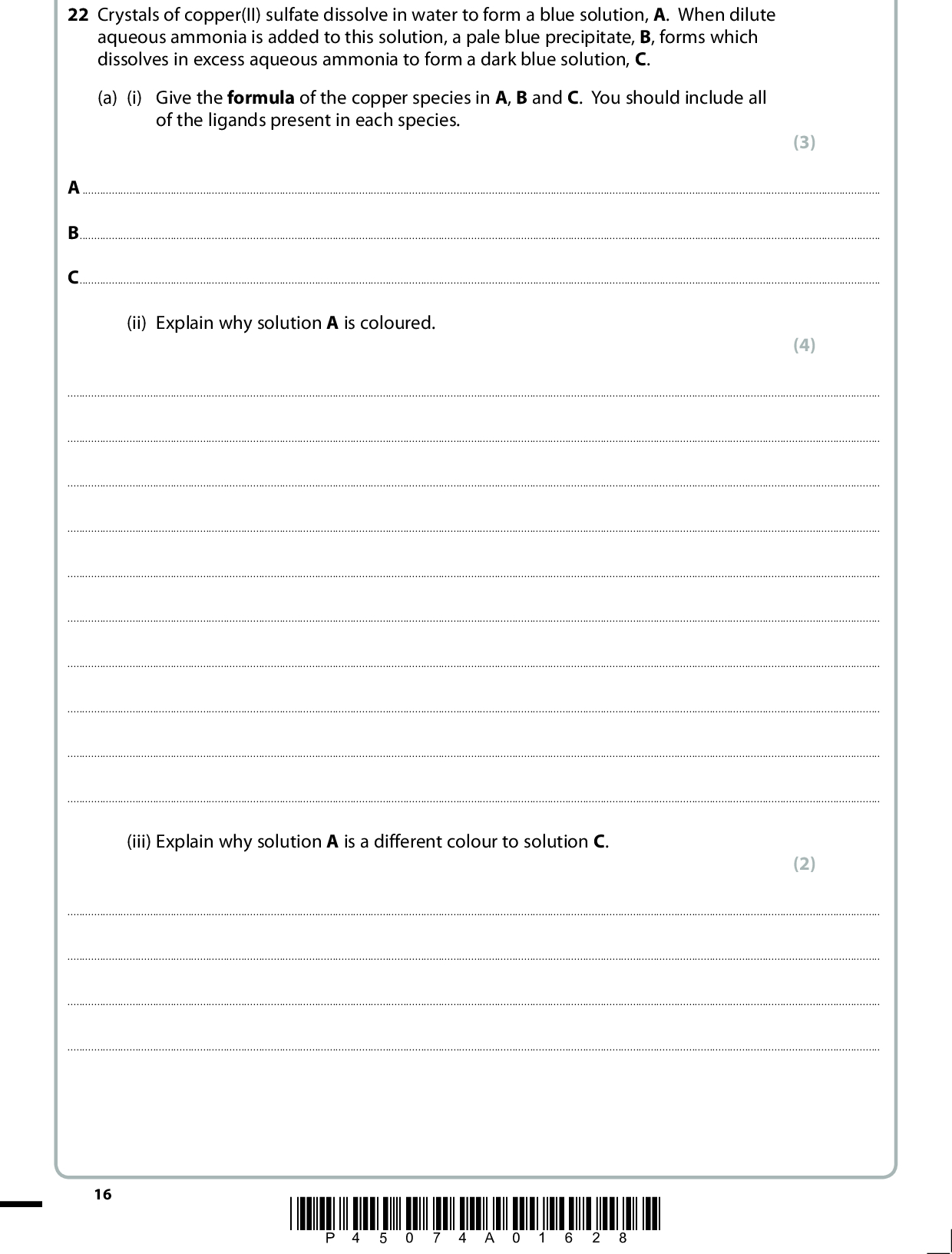 22 Crystals of copper(II) sulfate dissolve in water to form a blue solution, A. When dilute aqueous ammonia is added to this solution, a pale blue precipitate, B, forms which dissolves in excess aqueous ammonia to form a dark blue solution, C. (a) (i) Give the formula of the copper species in A, B and C. You should include all of the ligands present in each species. (3) ABC(ii) Explain why solution A is coloured. (4)(iii) Explain why solution A is a different colour to solution C. (2)16 *P45074A01628*<br />
 (b) A more concentrated solution of C may be prepared by using concentrated aqueous ammonia in place of dilute aqueous ammonia. The crystalline sulfate of C may be obtained by cooling the mixture in an ice bath and adding ethanol. The filtered crystals may be recrystallized using ethanol as the solvent. The steps of the recrystallization are summarised below. In the spaces provided, explain the purpose of each step, referring particularly to any words in bold type. (5) Step 1 The solid was dissolved in the minimum amount of hot ethanol.Step 2 The hot solution was filtered.Step 3 The filtrate was cooled in an ice bath.Step 4 The mixture was filtered using suction filtration.(Total for Question 22 = 14 marks) *P45074A01728* 17 Turn over<br />
