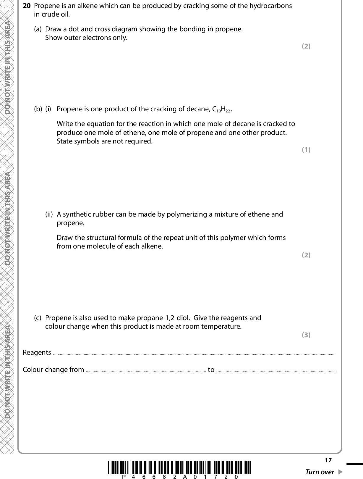 20 Propene is an alkene which can be produced by cracking some of the hydrocarbons in crude oil. (a) Draw a dot and cross diagram showing the bonding in propene. Show outer electrons only. (b) (i) Propene is one product of the cracking of decane, C10H22. Write the equation for the reaction in which one mole of decane is cracked to produce one mole of ethene, one mole of propene and one other product. State symbols are not required. (ii) A synthetic rubber can be made by polymerizing a mixture of ethene and propene. Draw the structural formula of the repeat unit of this polymer which forms from one molecule of each alkene. (c) Propene is also used to make propane-1,2-diol. Give the reagents and colour change when this product is made at room temperature. (2) (1) (2) (3) ReagentsColour change fromtoA E R A S I H T N I E T I R W T O N O D A E R A S I H T N I E T I R W T O N O D A E R A S I H T N I E T I R W T O N O D *P46662A01720* 17 Turn over<br />
 (d) The reaction of propene with bromine water is used as a test for the carbon-carbon double bond. State the colour change in this test. Draw the displayed formula of the organic product and give its name. (3) Colour change fromtoDisplayed formula of product Name(e) Write the mechanism for the reaction of propene with hydrogen bromide to give the major product. Include relevant dipoles. (4) 18 *P46662A01820* D O N O T W R I T E I N T H I S A R E A D O N O T W R I T E I N T H I S A R E A D O N O T W R I T E I N T H I S A R E A<br />
 *(f) Molecules of the element bromine, Br2, are not polar. Explain how bromine acts as an electrophile when it reacts with propene. (2)(g) In the United States of America, large deposits of shale gas have been discovered. This gas is trapped in rocks and can be extracted by fracking which involves breaking up the rock with water under pressure. Shale gas typically contains about 90% methane, mixed with about 3% ethane, 0.6% propane, 0.2% butane and 0.2% pentane. The rest is hydrogen, nitrogen and carbon dioxide. Suggest how the use of shale gas may affect the relative amounts of poly(ethene) and poly(propene) which are produced in the USA and justify your answer. (2)(Total for Question 20 = 19 marks) TOTAL FOR SECTION B = 60 MARKS TOTAL FOR PAPER = 80 MARKS A E R A S I H T N I E T I R W T O N O D A E R A S I H T N I E T I R W T O N O D A E R A S I H T N I E T I R W T O N O D *P46662A01920* 19<br />

