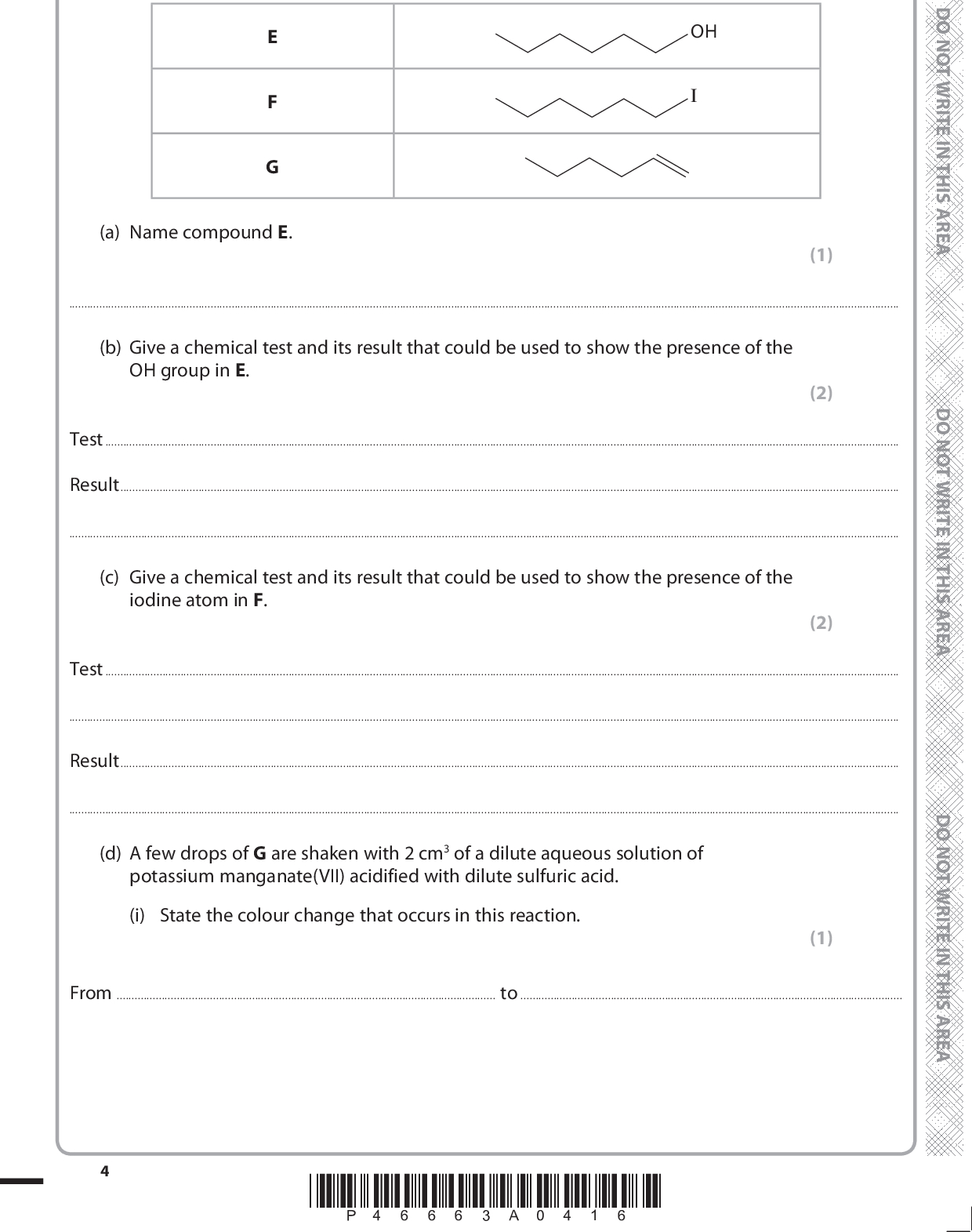2 The skeletal formulae of three organic compounds, E, F and G, are shown in the table. OH (a) Name compound E. (1)(b) Give a chemical test and its result that could be used to show the presence of the OH group in E. (2) TestResult(c) Give a chemical test and its result that could be used to show the presence of the iodine atom in F. (2) TestResult(d) A few drops of G are shaken with 2 cm3 of a dilute aqueous solution of potassium manganate(VII) acidified with dilute sulfuric acid. (i) State the colour change that occurs in this reaction. (1) Fromto*P46663A0416*<br />
 (ii) Draw the skeletal formula of the organic product of this reaction. (e) State the reagent and give the essential conditions for the conversion of F to G. (1) (2) ReagentConditions(f) A student attempted to convert G to F using a standard method involving the addition of hydrogen iodide, HI, prepared in situ. However, very little of F was formed. (i) Draw the structure of the major product obtained by the student. (1) (1) (ii) Explain, by referring to the intermediate in the mechanism of the reaction, why F is only a minor product.*P46663A0516* Turn over<br />
 (g) Compound E may be oxidized with potassium dichromate(VI) acidified with sulfuric acid, using the apparatus shown below. For clarity, clamps, stands and rubber tubing have been omitted from the diagram.Liebig condenserreaction mixture round bottom flask(i) Complete the labelling of this diagram. heat (ii) Name the technique that is carried out using this apparatus. (2) (1)(iii) Explain how the Liebig condenser works and its purpose in the apparatus shown. (2)*P46663A0616*<br />
 (h) Oxidation of E can result in the formation of an aldehyde or a carboxylic acid. OH (i) Give the skeletal or displayed formulae of these products. Aldehyde Carboxylic acid (ii) By considering the bonds in these two products, explain how infrared spectroscopy can be used to distinguish between them. You are not expected to give specific wavenumbers. (2) (1)*P46663A0716* Turn over<br />
 (i) The carboxylic acid produced by the oxidation of E is an oily liquid which boils at 206C. The carboxylic acid may be obtained from the reaction mixture by distillation. (i) Name the three additional pieces of apparatus, apart from clamps and stands, which are essential to convert the apparatus shown at the start of part (g) for distillation. (3) 1.2.3.(ii) Suggest a suitable temperature range over which to collect the carboxylic acid distillate. (1)(iii) The distillate contains a trace of water. Suggest a drying agent that could be used to remove this. (1)(Total for Question 2 = 24 marks) *P46663A0816*<br />
 BLANK PAGE *P46663A0916* Turn over<br />

