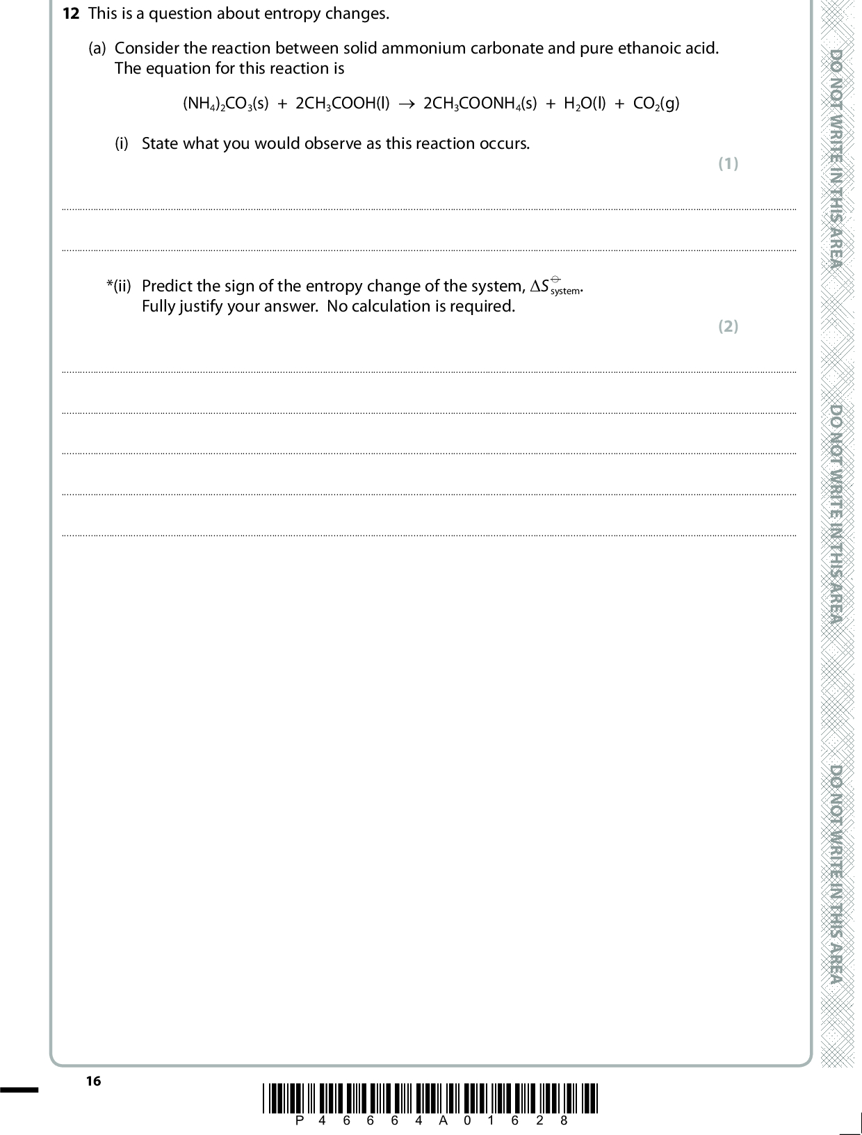 12 This is a question about entropy changes. (a) Consider the reaction between solid ammonium carbonate and pure ethanoic acid. The equation for this reaction is (NH4)2CO3(s) + 2CH3COOH(l) (cid:111) 2CH3COONH4(s) + H2O(l) + CO2(g) (i) State what you would observe as this reaction occurs. (1)D O N O T W R I T E I N T H I S A R E A *(ii) Predict the sign of the entropy change of the system, (cid:507)S (cid:57) system. Fully justify your answer. No calculation is required. (2)16 *P46664A01628* D O N O T W R I T E I N T H I S A R E A D O N O T W R I T E I N T H I S A R E A<br />
 (b) The rhombic allotrope of sulfur reacts with fluorine to produce sulfur hexafluoride: S(s, rhombic) + 3F2(g) (cid:111) SF6(g) (cid:507)Hf (cid:57) = 1209 kJ mol1 (i) Use the standard molar entropies on pages 2, 3 and 29 of the Data Booklet to calculate the standard molar entropy change of the system ((cid:507)S (cid:57) Include a sign and units in your answer. system) for this reaction. Note that the standard molar entropies of the elements are given per atom so that the standard molar entropy of fluorine, S (cid:57)[F2(g)] = +158.6 J mol1 K1. (ii) Use the value of the standard enthalpy change of formation ((cid:507)H f above to calculate the entropy change of surroundings ((cid:507)S (cid:57) reaction at 298 K. Include a sign and units in your answer. (cid:57) ) given surroundings) for this (2) (2) (iii) Use your answers to (b)(i) and (b)(ii) to calculate the total entropy change ((cid:507)S (cid:57) total) for the formation of one mole of sulfur hexafluoride. Include a sign and units in your answer. (1) A E R A S I H T N I E T I R W T O N O D A E R A S I H T N I E T I R W T O N O D A E R A S I H T N I E T I R W T O N O D *P46664A01728* 17 Turn over<br />
 (iv) What would be the effect, if any, of an increase in temperature on the value of total calculated in (b)(iii)? Justify your answer and state any assumptions that (cid:507)S (cid:57) you have made. (3)D O N O T W R I T E I N T H I S A R E A(c) The equations for dissolving two sulfates are shown below. MgSO4(s) + aq (cid:85) Mg2+(aq) + SO4 2(aq) (cid:507)S (cid:57) total = +20 J mol1 K1 BaSO4(s) + aq (cid:85) Ba2+(aq) + SO4 2(aq) (cid:507)S (cid:57) total = 190 J mol1 K1 (i) Compare the values of the total entropy changes for dissolving these two sulfates and show that they are consistent with the trend in the solubility of Group 2 sulfates. (2)18 *P46664A01828* D O N O T W R I T E I N T H I S A R E A D O N O T W R I T E I N T H I S A R E A<br />
 (ii) The values of the total entropy change and the equilibrium constant of a reaction are related by the following equation. (cid:507)Stotal = R lnK Calculate the value of the equilibrium constant, K, for the dissolving of magnesium sulfate at 298 K. R = 8.31 J mol1 K1 (1) A E R A S I H T N I E T I R W T O N O D (Total for Question 12 = 14 marks) A E R A S I H T N I E T I R W T O N O D A E R A S I H T N I E T I R W T O N O D *P46664A01928* 19 Turn over<br />
