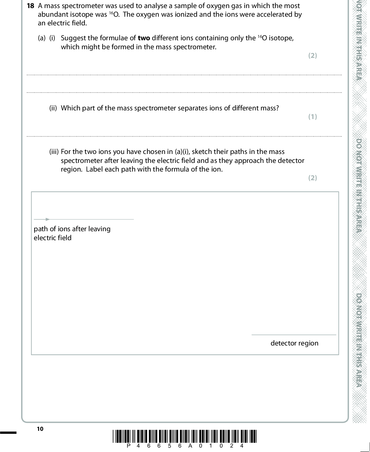 SECTION B Answer ALL the questions. Write your answers in the spaces provided. 18 A mass spectrometer was used to analyse a sample of oxygen gas in which the most abundant isotope was 16O. The oxygen was ionized and the ions were accelerated by an electric field. (a) (i) Suggest the formulae of two different ions containing only the 16O isotope, which might be formed in the mass spectrometer. (2)D O N O T W R I T E I N T H I S A R E A(ii) Which part of the mass spectrometer separates ions of different mass? (1)(iii) For the two ions you have chosen in (a)(i), sketch their paths in the mass spectrometer after leaving the electric field and as they approach the detector region. Label each path with the formula of the ion. (2) path of ions after leaving electric field detector region 10 *P46656A01024* D O N O T W R I T E I N T H I S A R E A D O N O T W R I T E I N T H I S A R E A<br />
 (b) The following results were obtained for the atoms of oxygen in the sample. Relative isotopic mass Relative abundance 16 17 18 99.759 0.037 0.204 Calculate the relative atomic mass of oxygen atoms. Show your working and give your answer to three decimal places. (c) In the first half of the twentieth century, oxygen was used as the standard for relative atomic mass. The unit of atomic mass was defined as 116 the mass of an oxygen atom. This was based on samples of oxygen obtained from the air which consisted of a mixture of oxygen isotopes. Suggest one reason why the use of this standard was discontinued. (2) (1) A E R A S I H T N I E T I R W T O N O D A E R A S I H T N I E T I R W T O N O DA E R A S I H T N I E T I R W T O N O D (d) Would you expect the first electron affinities of 16O and 18O to differ? Justify your answer. (1)(Total for Question 18 = 9 marks) *P46656A01124* 11 Turn over<br />
