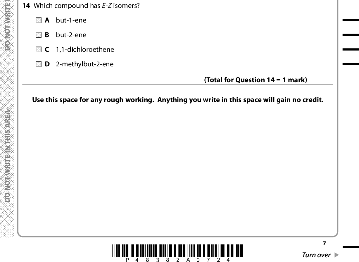 A E R A S I H T N I E T I R W T O N O D A E R A S I H T N I E T I R W T O N O D 13 What is the systematic name for the hydrocarbon shown? H C H H C H H C H C H C H H C H A 2,2-dimethyl-4-ethylpentane B 2-ethyl-4,4-dimethylpentane C 3,5,5-trimethylhexane D 2,2,4-trimethylhexane 14 Which compound has E-Z isomers? A but-1-ene B but-2-ene C 1,1-dichloroethene D 2-methylbut-2-ene (Total for Question 13 = 1 mark) Use this space for any rough working. Anything you write in this space will gain no credit. (Total for Question 14 = 1 mark) A E R A S I H T N I E T I R W T O N O D *P48382A0724* Turn over<br />
