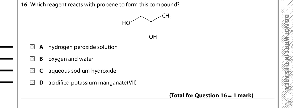15 Which compound has an empirical formula different from its molecular formula? D O N O T W R I T E I N T H I S A R E A (Total for Question 15 = 1 mark) 16 Which reagent reacts with propene to form this compound? HO CH3 OH A hydrogen peroxide solution B oxygen and water C aqueous sodium hydroxide D acidified potassium manganate(VII) (Total for Question 16 = 1 mark) 17 Propene reacts with hydrogen bromide to form A a mixture of 1-bromopropane and 2-bromopropane B 1,2-dibromopropane C 2-bromopropan-1-ol D 1-bromopropan-2-ol Use this space for any rough working. Anything you write in this space will gain no credit. (Total for Question 17 = 1 mark) *P48382A0824* D O N O T W R I T E I N T H I S A R E A D O N O T W R I T E I N T H I S A R E A<br />

