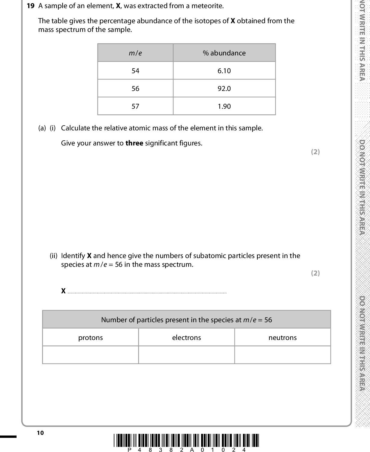 SECTION B Answer ALL the questions. Write your answers in the spaces provided. 19 A sample of an element, X, was extracted from a meteorite. The table gives the percentage abundance of the isotopes of X obtained from the mass spectrum of the sample. m/e 54 56 57 % abundance 6.10 92.0 1.90 (a) (i) Calculate the relative atomic mass of the element in this sample. Give your answer to three significant figures. 10 (ii) Identify X and hence give the numbers of subatomic particles present in the species at m/e = 56 in the mass spectrum.Number of particles present in the species at m/e = 56 protons electrons neutrons *P48382A01024* (2) (2) D O N O T W R I T E I N T H I S A R E A D O N O T W R I T E I N T H I S A R E A D O N O T W R I T E I N T H I S A R E A<br />
 A E R A S I H T N I E T I R W T O N O D (iii) A peak at m/e = 28 was also detected in the mass spectrum of X. Identify the species which produced this peak. (1)(iv) Explain why the three isotopes of X have the same chemical properties. (2)(b) (i) Outline how a solid sample of element X is converted into ions in a mass spectrometer. (2) A E R A S I H T N I E T I R W T O N O D(ii) Following the formation of ions, there are three steps in the production of a spectrum in the mass spectrometer. Name the three steps in order and state how the first two are carried out. (3)A E R A S I H T N I E T I R W T O N O D(Total for Question 19 = 12 marks) *P48382A01124* 11 Turn over<br />
