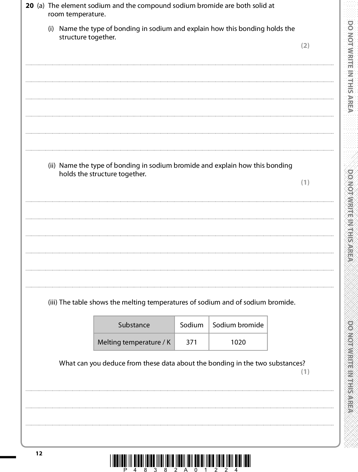 20 (a) The element sodium and the compound sodium bromide are both solid at room temperature. (i) Name the type of bonding in sodium and explain how this bonding holds the structure together. (2)(ii) Name the type of bonding in sodium bromide and explain how this bonding holds the structure together. (1)(iii) The table shows the melting temperatures of sodium and of sodium bromide. Substance Sodium Sodium bromide Melting temperature / K 371 1020 What can you deduce from these data about the bonding in the two substances? (1)12 *P48382A01224* D O N O T W R I T E I N T H I S A R E A D O N O T W R I T E I N T H I S A R E A D O N O T W R I T E I N T H I S A R E A<br />
 (iv) Name one physical property, other than melting or boiling temperature, in which sodium and sodium bromide differ due to the difference in their bonding. Describe how this property differs for each of the two substances. (2)(b) The ammonium ion, NH4 +, contains covalent bonds and a dative covalent bond. (i) Describe the difference between a covalent bond and a dative covalent bond. (2)(ii) Draw a dot and cross diagram for an ammonium ion. Use the symbol X for electrons from the hydrogen atoms and (cid:404) for electrons from the outer shell of the nitrogen atom. (2) (iii) Suggest how an electron density map of ammonium chloride would provide evidence for the presence of ions in the compound. (1)A E R A S I H T N I E T I R W T O N O D A E R A S I H T N I E T I R W T O N O D A E R A S I H T N I E T I R W T O N O D(Total for Question 20 = 11 marks) *P48382A01324* 13 Turn over<br />
