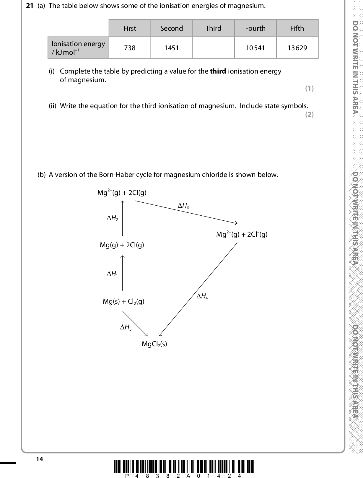 21 (a) The table below shows some of the ionisation energies of magnesium. Ionisation energy / kJ mol1 First 738 Second Third Fourth Fifth 1451 10541 13629 (i) Complete the table by predicting a value for the third ionisation energy of magnesium. (1) (ii) Write the equation for the third ionisation of magnesium. Include state symbols. (2) (b) A version of the Born-Haber cycle for magnesium chloride is shown below. Mg2+(g) + 2Cl(g) (cid:507)H3 (cid:507)H4 Mg2+(g) + 2Cl(g) (cid:507)H2 Mg(g) + 2Cl(g) (cid:507)H1 Mg(s) + Cl2(g) (cid:507)H5 MgCl2(s) 14 *P48382A01424* D O N O T W R I T E I N T H I S A R E A D O N O T W R I T E I N T H I S A R E A D O N O T W R I T E I N T H I S A R E A<br />
 (cid:3) (cid:3) A E R A S I H T N I E T I R W T O N O D A E R A S I H T N I E T I R W T O N O D (i) Identify the enthalpy changes from the Born-Haber cycle by completing the table. (cid:507)H 1 is the sum of two enthalpy changes and you should give both. Enthalpy change Identity of enthalpy change (cid:507)H1 (cid:507)H3 (cid:507)H5 (ii) Use the data in (a) to calculate the value of (cid:507)H2. (cid:3) (cid:3) (cid:507)H2 = (iii) Use your answer to (ii) and the following data to calculate the lattice energy of magnesium chloride, (cid:507)H4. Enthalpy change Value of enthalpy change / kJ mol1 (3) (1) (2) (cid:507)H1 (cid:507)H3 (cid:507)H5 +391.1 697.6 641.3 A E R A S I H T N I E T I R W T O N O D *P48382A01524* 15 Turn over<br />
 (c) A similar Born-Haber cycle can be drawn for calcium chloride. *(i) In the calcium chloride cycle, the corresponding value for (cid:507)H2 is less positive. Explain why this is so. (2)D O N O T W R I T E I N T H I S A R E A*(ii) Explain why the value for the lattice energy, (cid:507)H4, is less negative for calcium chloride than for magnesium chloride. (2)(Total for Question 21 = 13 marks) 16 *P48382A01624* D O N O T W R I T E I N T H I S A R E A D O N O T W R I T E I N T H I S A R E A<br />
 A E R A S I H T N I E T I R W T O N O D A E R A S I H T N I E T I R W T O N O D BLANK PAGE A E R A S I H T N I E T I R W T O N O D *P48382A01724* 17 Turn over<br />
