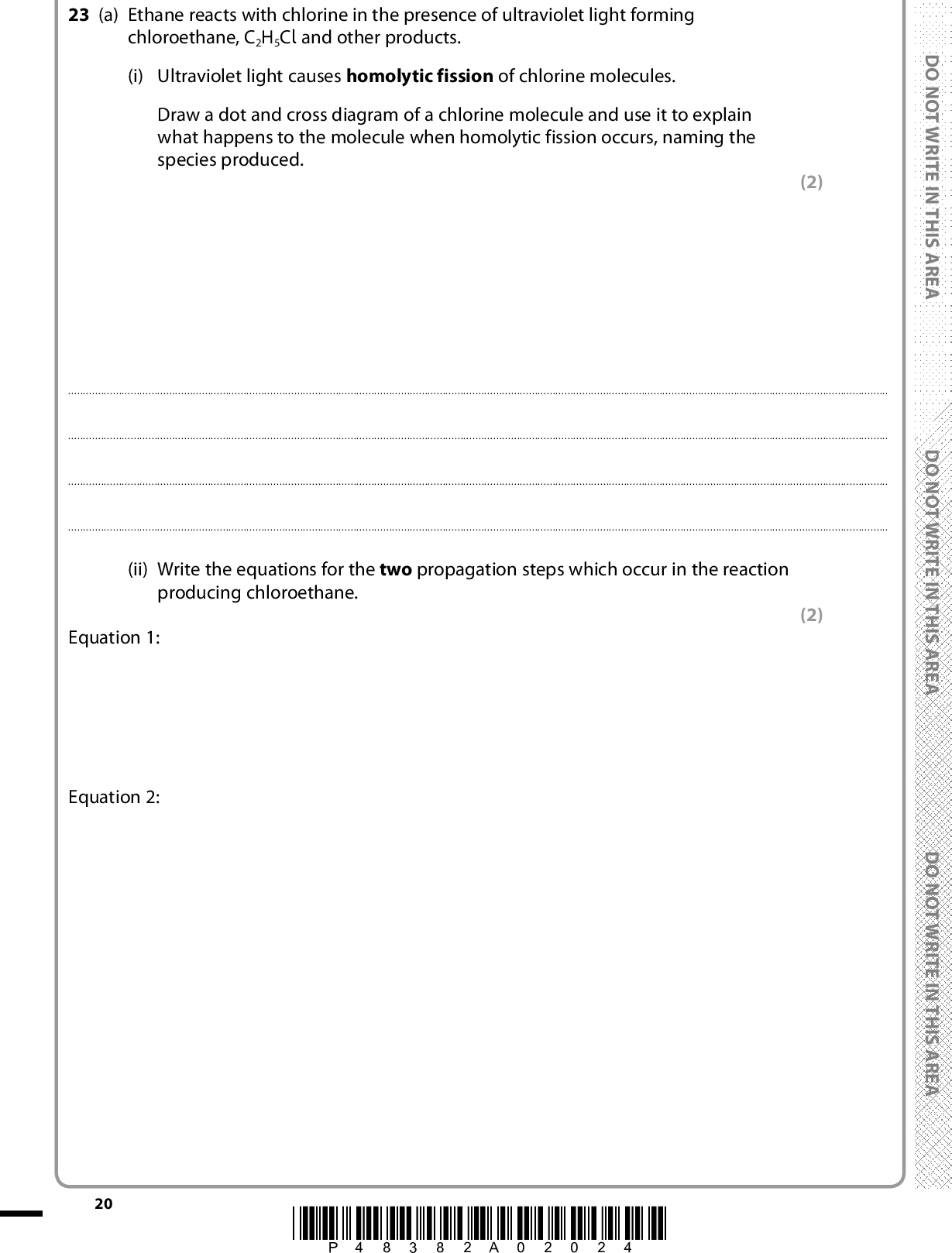 23 (a) Ethane reacts with chlorine in the presence of ultraviolet light forming chloroethane, C2H5Cl and other products. (i) Ultraviolet light causes homolytic fission of chlorine molecules. Draw a dot and cross diagram of a chlorine molecule and use it to explain what happens to the molecule when homolytic fission occurs, naming the species produced. (2)(ii) Write the equations for the two propagation steps which occur in the reaction producing chloroethane. Equation 1: Equation 2: (2) 20 *P48382A02024* D O N O T W R I T E I N T H I S A R E A D O N O T W R I T E I N T H I S A R E A D O N O T W R I T E I N T H I S A R E A<br />
 (iii) Write the equation for the termination step which produces a hydrocarbon as a product in this reaction. (b) Ethene also reacts with chlorine but by a different mechanism. *(i) Describe how the (cid:652) bond in ethene forms and explain why this bond causes ethene to take part in addition reactions with halogens. (1) (2)*(ii) Write the mechanism for the reaction of ethene with chlorine. Use curly arrows to show movements of electron pairs. (3) A E R A S I H T N I E T I R W T O N O D A E R A S I H T N I E T I R W T O N O D A E R A S I H T N I E T I R W T O N O D *P48382A02124* 21 Turn over<br />
 (iii) Name the product of the reaction of chlorine with ethene. (1)(c) The halogenoalkene,1-chloroethene, is used to make a widely used polymer, poly(chloroethene), commonly known as PVC. Write a balanced equation for the polymerisation of 1-chloroethene to PVC. Use displayed formulae to show the bonds in both the monomer and the polymer. (2) (Total for Question 23 = 13 marks) TOTAL FOR SECTION B = 60 MARKS TOTAL FOR PAPER = 80 MARKS 22 *P48382A02224* D O N O T W R I T E I N T H I S A R E A D O N O T W R I T E I N T H I S A R E A D O N O T W R I T E I N T H I S A R E A<br />
