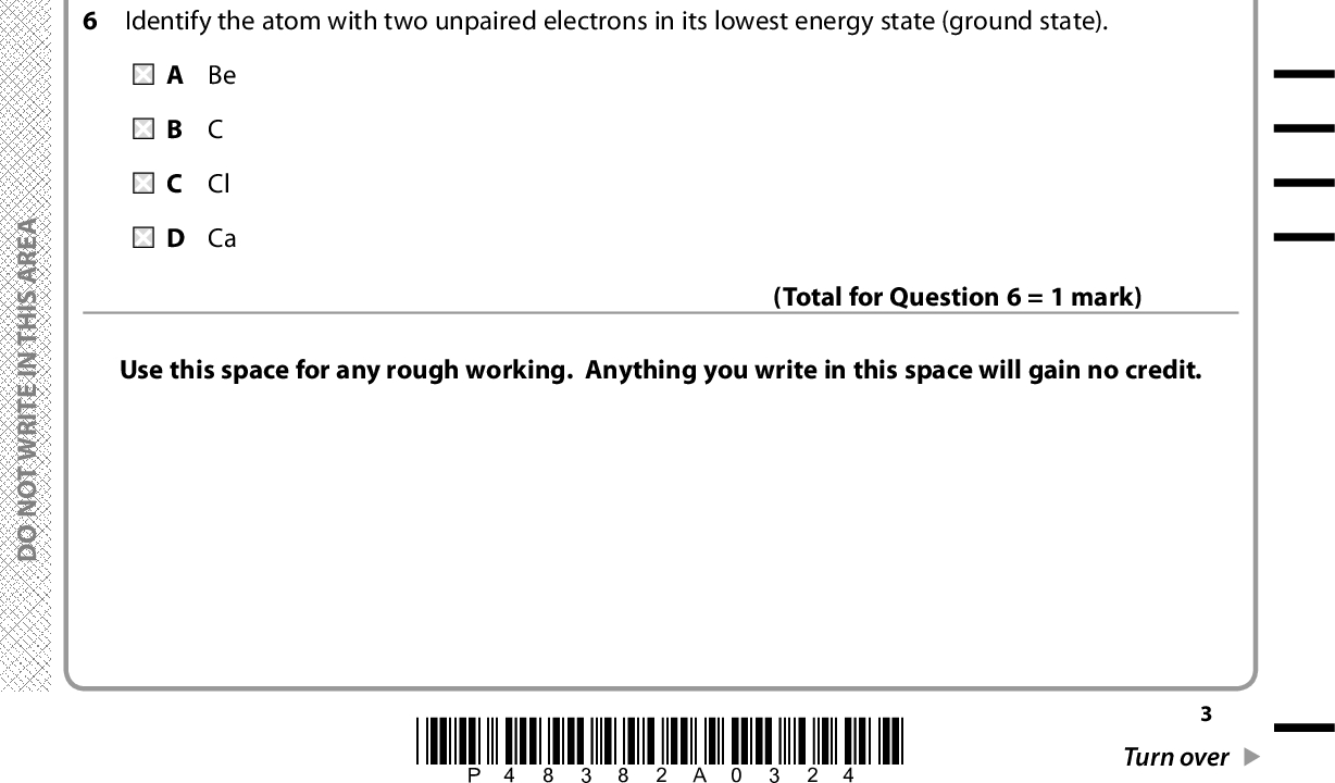 4 What is the empirical formula of the oxide formed when 2.6 g of chromium produces 3.8 g of chromium oxide? Molar masses / g mol1 Cr = 52.0, O = 16.0 A CrO B CrO2 C Cr2O3 D Cr3O4 (Total for Question 4 = 1 mark) 5 Consider the reaction What is the maximum volume, in dm3, of sulfur trioxide that could be obtained when 0.5 dm3 of sulfur dioxide is mixed with 1 dm3 of oxygen, under suitable conditions? 2SO2(g) + O2(g) (cid:111) 2SO3(g) All measurements are made at the same temperature and pressure. A 0.5 B 1.5 C 2.0 D 2.5 Identify the atom with two unpaired electrons in its lowest energy state (ground state). (Total for Question 5 = 1 mark) A Be B C C Cl D Ca Use this space for any rough working. Anything you write in this space will gain no credit. (Total for Question 6 = 1 mark) A E R A S I H T N I E T I R W T O N O D A E R A S I H T N I E T I R W T O N O D A E R A S I H T N I E T I R W T O N O D *P48382A0324* Turn over<br />
