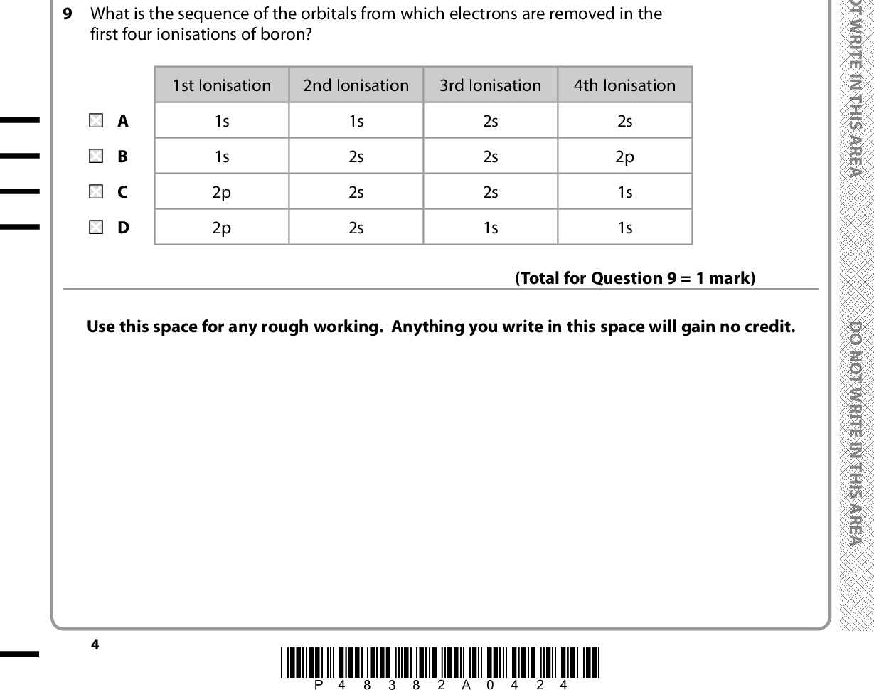 7 Which ion has the largest ionic radius? A Ca2+ B Cl C K+ D S2 8 The compound with the greatest covalent character is (Total for Question 7 = 1 mark) A NaF B NaI C AlF3 D AlI3 (Total for Question 8 = 1 mark) 9 What is the sequence of the orbitals from which electrons are removed in the first four ionisations of boron? 1st Ionisation 2nd Ionisation 3rd Ionisation 4th Ionisation 1s 1s 2p 2p 1s 2s 2s 2s 2s 2s 2s 1s 2s 2p 1s 1s Use this space for any rough working. Anything you write in this space will gain no credit. (Total for Question 9 = 1 mark) *P48382A0424* D O N O T W R I T E I N T H I S A R E A D O N O T W R I T E I N T H I S A R E A D O N O T W R I T E I N T H I S A R E A<br />
