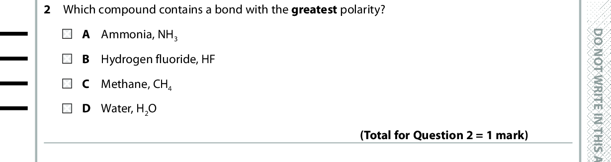 SECTION A Answer ALL the questions in this section. You should aim to spend no more than 20 minutes on . and then mark your new answer with this section. For each question, select one answer from A to D and put a cross in the box If you change your mind, put a line through the box . a cross 1 Which is the shortest covalent bond? A HH B HN C HS D HBr D O N O T W R I T E I N T H I S A R E A (Total for Question 1 = 1 mark) 2 Which compound contains a bond with the greatest polarity? A Ammonia, NH3 B Hydrogen fluoride, HF C Methane, CH4 D Water, H2O (Total for Question 2 = 1 mark) 3 Which compound has polar bonds but non-polar molecules? A Carbon monoxide, CO B Hydrogen sulfide, H2S C Phosphorus(III) chloride, PCl3 D Tetrafluoromethane, CF4 (Total for Question 3 = 1 mark) 4 Cyclohexane is a non-polar liquid. Therefore A sodium chloride is very soluble in cyclohexane. B cyclohexane conducts electricity. C a jet of cyclohexane is deflected by a charged rod. D cyclohexane forms two layers when mixed with water. (Total for Question 4 = 1 mark) *P48383A0224* D O N O T W R I T E I N T H I S A R E A D O N O T W R I T E I N T H I S A R E A<br />
