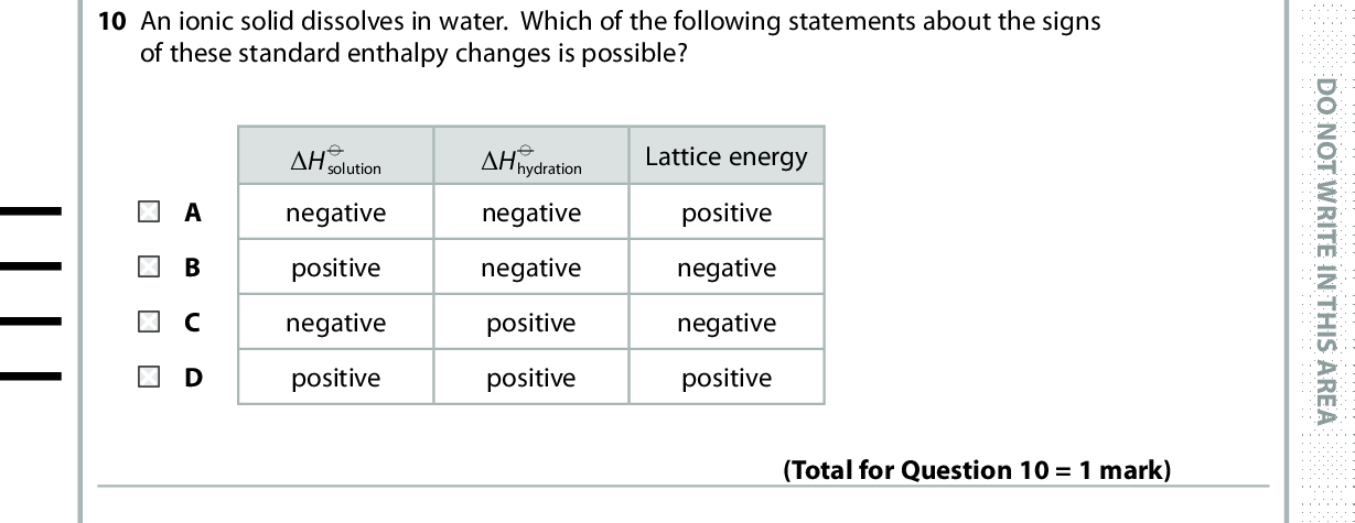 10 An ionic solid dissolves in water. Which of the following statements about the signs of these standard enthalpy changes is possible? (cid:507)H (cid:57) solution negative positive negative positive (cid:507)H (cid:57) hydration negative negative positive positive Lattice energy positive negative negative positive D O N O T W R I T E I N T H I S A R E A (Total for Question 10 = 1 mark) 11 What is the main reason for hydrogenating vegetable oils for use as low-fat spreads? A To increase the melting temperature. B To decrease the viscosity of the oil. C To prevent oxidation of carbon-carbon double bonds. D To decrease the cholesterol content. (Total for Question 11 = 1 mark) 12 Which of the following statements is true? A A trans fat has hydrogen atoms in the trans positions attached to the carbon-carbon double bonds. B Transesterification always produces esters with hydrogen atoms in the position attached to the carbon-carbon double bonds. trans C But-1-ene has cis and trans isomers. D 1-fluoro-1-chloro-2-bromo-2-iodoethane has cis and trans isomers. Use this space for any rough working. Anything you write in this space will gain no credit. (Total for Question 12 = 1 mark) *P48385A0628* D O N O T W R I T E I N T H I S A R E A D O N O T W R I T E I N T H I S A R E A<br />
