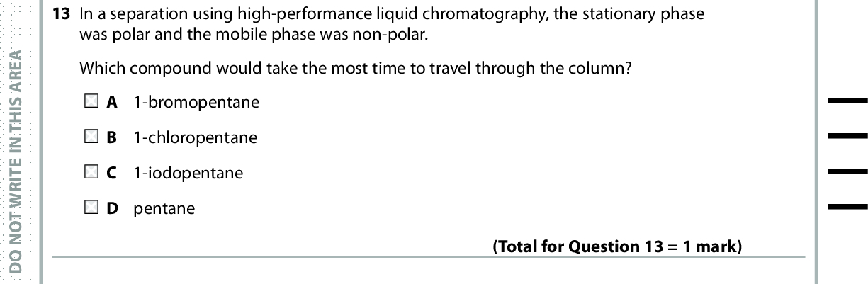 13 In a separation using high-performance liquid chromatography, the stationary phase was polar and the mobile phase was non-polar. Which compound would take the most time to travel through the column? A 1-bromopentane B 1-chloropentane C 1-iodopentane D pentane A E R A S I H T N I E T I R W T O N O D 14 Ricinoleic acid, found in castor oil, is a painkiller. (Total for Question 13 = 1 mark) OH A E R A S I H T N I E T I R W T O N O D A E R A S I H T N I E T I R W T O N O D (a) What is the systematic name for ricinoleic acid? OH E -12-hydroxyoctadec-9-enoic acid E -7-hydroxyoctadec-9-enoic acid Z -7-hydroxyoctadec-9-enoic acid Z -12-hydroxyoctadec-9-enoic acid (b) The tallest peak in the mass spectrum of ricinoleic acid is at m / e = 55. Which fragment produces this peak? A COOH B C + 4H7 C CH CHCHOH+ (1) (1) + D CH2CO2 Use this space for any rough working. Anything you write in this space will gain no credit. (Total for Question 14 = 2 marks) *P48385A0728* Turn over<br />
