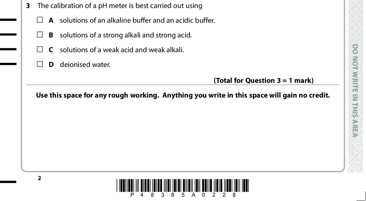 SECTION A Answer ALL the questions in this section. You should aim to spend no more than 20 minutes on this section. For each question, select one answer from A to D and put a cross in the box . and then mark your new answer If you change your mind, put a line through the box . with a cross 1 When ethanoic acid is mixed with water, what are the Brnsted-Lowry conjugate acid-base pairs? CH3COOH(aq) + H2O(l) (cid:85) H3O+(aq) + CH3COO(aq) acid 1 acid 1 acid 1 acid 2 + base 1 (cid:85)(cid:1)(cid:1) acid 2 + base 2 (cid:85)(cid:1)(cid:1) base 1 + base 2 (cid:85)(cid:1)(cid:1) acid 2 + base 2 (cid:85)(cid:1)(cid:1) base 1 base 2 acid 2 base 1 acid 1 2 Which of these substances gives a solution with the highest pH when equal amounts are added to the same volume of water? (Total for Question 1 = 1 mark) A CH 3COOH B CH 2ClCOOH C CH 3COONa D CH 3COCl 3 The calibration of a pH meter is best carried out using A solutions of an alkaline buffer and an acidic buffer. B solutions of a strong alkali and strong acid. C solutions of a weak acid and weak alkali. D deionised water. (Total for Question 2 = 1 mark) Use this space for any rough working. Anything you write in this space will gain no credit. (Total for Question 3 = 1 mark) *P48385A0228* D O N O T W R I T E I N T H I S A R E A D O N O T W R I T E I N T H I S A R E A D O N O T W R I T E I N T H I S A R E A<br />

