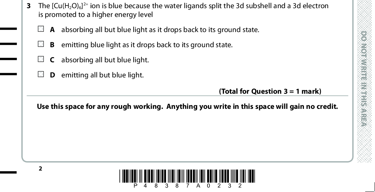 SECTION A Answer ALL the questions in this section. You should aim to spend no more than 20 minutes . on this section. For each question, select one answer from A to D and put a cross in the box and then mark your new answer with a If you change your mind, put a line through the box . cross 1 Which of these elements is a transition metal? D O N O T W R I T E I A scandium tin titanium D zinc N T H I S A R E A (Total for Question 1 = 1 mark) 2 Thallium(III) ions oxidise iodide ions to iodine. 2I (cid:111) I2 + 2e 0.0012 mol of Tl3+ ions oxidised 0.0024 mol iodide ions. What is the oxidation number of the thallium ions produced in this reaction? A +1 B +2 C +4 D +5 3 The [Cu(H2O)6]2+ ion is blue because the water ligands split the 3d subshell and a 3d electron is promoted to a higher energy level (Total for Question 2 = 1 mark) A absorbing all but blue light as it drops back to its ground state. B emitting blue light as it drops back to its ground state. C absorbing all but blue light. D emitting all but blue light. Use this space for any rough working. Anything you write in this space will gain no credit. (Total for Question 3 = 1 mark) *P48387A0232* D O N O T W R I T E I N T H I S A R E A D O N O T W R I T E I N T H I S A R E A<br />
