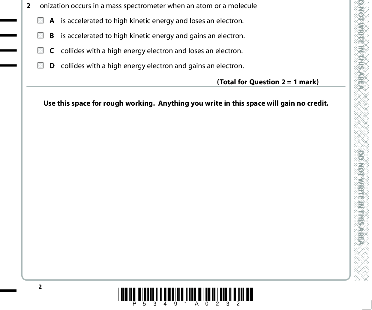 SECTION A Answer ALL the questions in this section. You should aim to spend no more than 20 minutes . on this section. For each question, select one answer from A to D and put a cross in the box and then mark your new answer with If you change your mind, put a line through the box . a cross 1 The concentration of carbon monoxide in the exhaust gases of a car without a catalytic converter is 0.7 % by volume. D O N O T W R I T E I N T H I S A R E A In units of parts per million, this concentration is A 7 B 70 C 700 D 7000 (Total for Question 1 = 1 mark) Ionization occurs in a mass spectrometer when an atom or a molecule is accelerated to high kinetic energy and loses an electron. is accelerated to high kinetic energy and gains an electron. C collides with a high energy electron and loses an electron. D collides with a high energy electron and gains an electron. Use this space for rough working. Anything you write in this space will gain no credit. (Total for Question 2 = 1 mark) *P53491A0232* D O N O T W R I T E I N T H I S A R E A D O N O T W R I T E I N T H I S A R E A<br />
