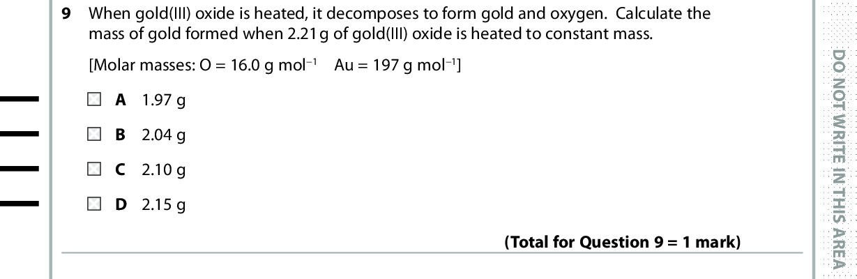 9 When gold(III) oxide is heated, it decomposes to form gold and oxygen. Calculate the mass of gold formed when 2.21g of gold(III) oxide is heated to constant mass. [Molar masses: O = 16.0 g mol1 Au = 197 g mol1] A 1.97 g B 2.04 g C 2.10 g D 2.15 g (Total for Question 9 = 1 mark) D O N O T W R I T E I N T H I S A R E A 10 One of the reactions in the catalytic converter of a car exhaust is 2NO(g) + 2CO(g) (cid:111) 2CO2(g) + N2(g) 400 cm3 of NO is mixed with 500 cm3 of CO. What is the total volume of gas when the reaction is complete? All gas volumes are measured at the same temperature and pressure. A 600 cm 3 B 700 cm 3 C 1300 cm 3 D The volume cannot be calculated without the molar volume of gas at the appropriate temperature and pressure. (Total for Question 10 = 1 mark) Use this space for rough working. Anything you write in this space will gain no credit. *P53491A0632* D O N O T W R I T E I N T H I S A R E A D O N O T W R I T E I N T H I S A R E A<br />
