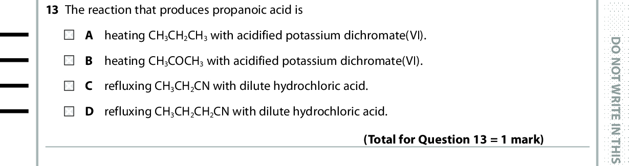 13 The reaction that produces propanoic acid is A heating CH3CH2CH3 with acidified potassium dichromate(VI). B heating CH3COCH3 with acidified potassium dichromate(VI). refluxing CH3CH2CN with dilute hydrochloric acid. D refluxing CH3CH2CH2CN with dilute hydrochloric acid. (Total for Question 13 = 1 mark) 14 Some reactions are shown in the scheme below. OH reaction 1 reaction 2 Cl reaction 3 (1) OH (a) Which of these reagents is needed for reaction 1? A Lithium tetrahydridoaluminate(III) in dry ether B Hydrogen with a nickel catalyst C Sodium in ethanol D Zinc in dilute acid *P48082A0828* D O N O T W R I T E I N T H I S A R E A D O N O T W R I T E I N T H I S A R E A D O N O T W R I T E I N T H I S A R E A<br />
