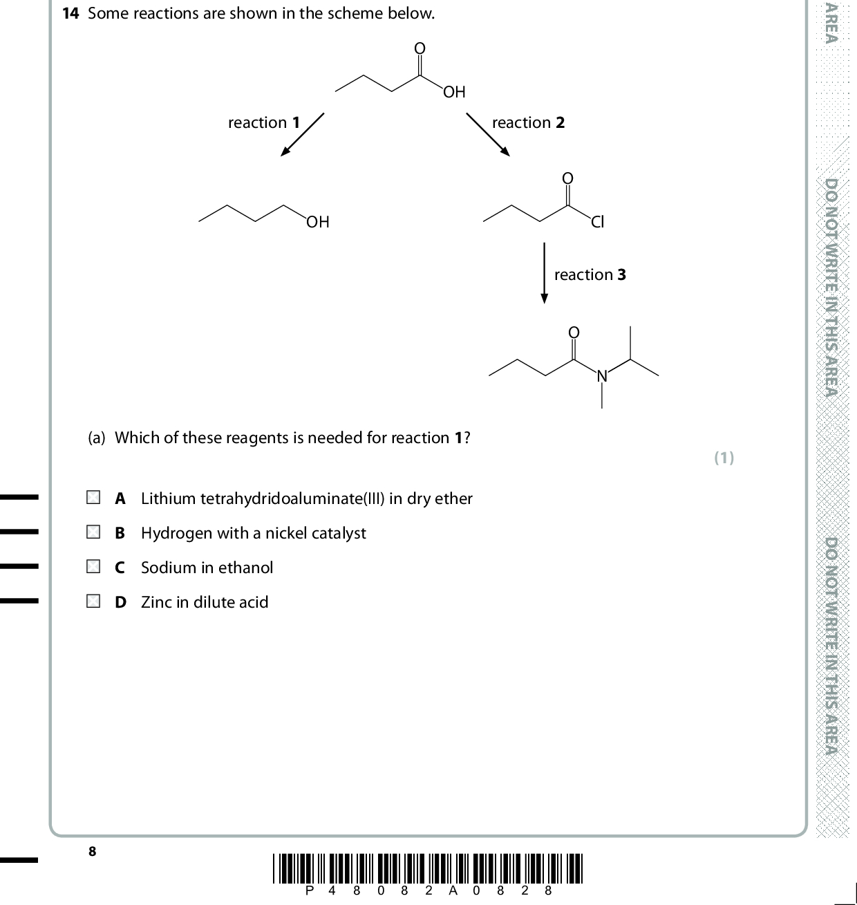 13 The reaction that produces propanoic acid is A heating CH3CH2CH3 with acidified potassium dichromate(VI). B heating CH3COCH3 with acidified potassium dichromate(VI). refluxing CH3CH2CN with dilute hydrochloric acid. D refluxing CH3CH2CH2CN with dilute hydrochloric acid. (Total for Question 13 = 1 mark) 14 Some reactions are shown in the scheme below. OH reaction 1 reaction 2 Cl reaction 3 (1) OH (a) Which of these reagents is needed for reaction 1? A Lithium tetrahydridoaluminate(III) in dry ether B Hydrogen with a nickel catalyst C Sodium in ethanol D Zinc in dilute acid *P48082A0828* D O N O T W R I T E I N T H I S A R E A D O N O T W R I T E I N T H I S A R E A D O N O T W R I T E I N T H I S A R E A<br />
 (b) Which reagent is needed in reaction 2? A Aluminium chloride B Chlorine C Phosphorus(V) chloride D Sodium chloride (c) Which reagent is needed in reaction 3? A CH 3CH2CH2CH2NH2 (CH 3)2CHCH2NH2 C CH 3NHCH(CH3)2 D CH 3CH2N(CH3)2 (1) (1) (Total for Question 14 = 3 marks) TOTAL FOR SECTION A = 20 MARKS A E R A S I H T N I E T I R W T O N O D A E R A S I H T N I E T I R W T O N O D A E R A S I H T N I E T I R W T O N O D *P48082A0928* Turn over<br />
