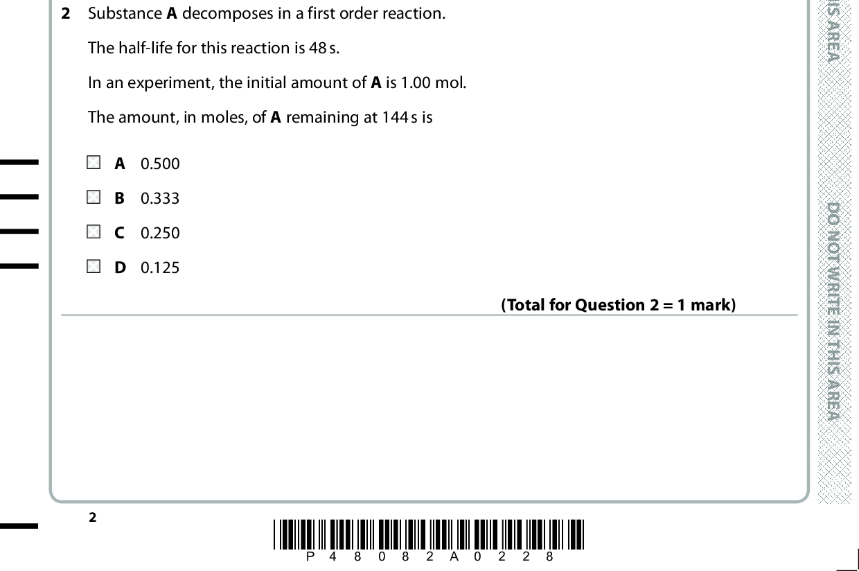 SECTION A Answer ALL the questions in this section. You should aim to spend no more than 20 minutes on this section. For each question, select one answer from A to D and put a cross in the box If you change your mind, put a line through the box . and then mark your new answer with a cross 1 Bromate(V) ions react with bromide ions in the presence of a dilute acid. BrO3 (aq) + 5Br(aq) + 6H+(aq) (cid:108) 3Br2(aq) + 3H2O(l) The rate of this reaction can be determined by measuring the change in colour intensity or the change in conductivity of the solution. Which changes will occur? Change in colour intensity Change in conductivity decreases decreases increases increases decreases increases decreases increases 2 Substance A decomposes in a first order reaction. (Total for Question 1 = 1 mark) The half-life for this reaction is 48 s. In an experiment, the initial amount of A is 1.00 mol. The amount, in moles, of A remaining at 144 s is A 0.500 B 0.333 C 0.250 D 0.125 (Total for Question 2 = 1 mark) *P48082A0228* D O N O T W R I T E I N T H I S A R E A D O N O T W R I T E I N T H I S A R E A D O N O T W R I T E I N T H I S A R E A<br />
