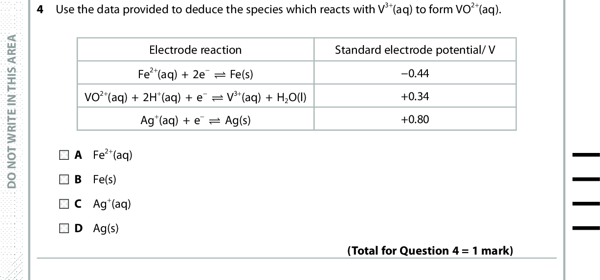 4 Use the data provided to deduce the species which reacts with V3+(aq) to form VO2+(aq). Electrode reaction Fe2+(aq) + 2e (cid:85) Fe(s) VO2+(aq) + 2H+(aq) + e (cid:85) V3+(aq) + H2O(l) Ag+(aq) + e (cid:85) Ag(s) Standard electrode potential/ V 0.44 +0.34 +0.80 A Fe 2+(aq) B Fe(s) C Ag +(aq) D Ag(s) (Total for Question 4 = 1 mark) In a fuel cell breathalyser, the following reaction occurs at one electrode. C2H5OH(g) + H2O(l) (cid:111) CH3COOH(aq) + 4H+(aq) + 4e The reaction occurring at the other electrode is A 4H +(aq) + O2(g) + 4e (cid:111) 2H2O(l) B 2H 2(g) + 2O2(g) + 4e (cid:111) 4OH(aq) C 4OH (aq) (cid:111) 2H2(g) + 2O2(g) + 4e D 2H 2O(l) (cid:111) 4H+(aq) + O2(g) + 4e A E R A S I H T N I E T I R W T O N O D A E R A S I H T N I E T I R W T O N O D Use this space for any rough working. Anything you write in this space will gain no credit. (Total for Question 5 = 1 mark) A E R A S I H T N I E T I R W T O N O D *P48070A0328* Turn over<br />
